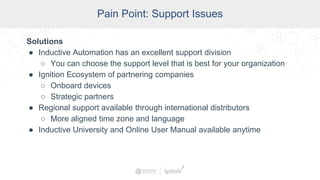 SCADA Pain Points
Pain Point: Support Issues
Solutions
● Inductive Automation has an excellent support division
○ You can choose the support level that is best for your organization
● Ignition Ecosystem of partnering companies
○ Onboard devices
○ Strategic partners
● Regional support available through international distributors
○ More aligned time zone and language
● Inductive University and Online User Manual available anytime
 