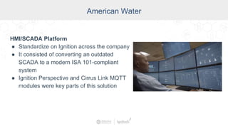 American Water
HMI/SCADA Platform
● Standardize on Ignition across the company
● It consisted of converting an outdated
SCADA to a modern ISA 101-compliant
system
● Ignition Perspective and Cirrus Link MQTT
modules were key parts of this solution
 