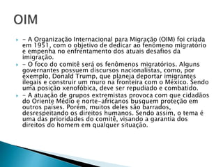  - A Organização Internacional para Migração (OIM) foi criada
em 1951, com o objetivo de dedicar ao fenômeno migratório
e empenha no enfrentamento dos atuais desafios da
imigração.
 - O foco do comitê será os fenômenos migratórios. Alguns
governantes possuem discursos nacionalistas, como, por
exemplo, Donald Trump, que planeja deportar imigrantes
ilegais e construir um muro na fronteira com o México. Sendo
uma posição xenofóbica, deve ser repudiado e combatido.
 - A atuação de grupos extremistas provoca com que cidadãos
do Oriente Médio e norte-africanos busquem proteção em
outros países. Porém, muitos deles são barrados,
desrespeitando os direitos humanos. Sendo assim, o tema é
uma das prioridades do comitê, visando a garantia dos
direitos do homem em qualquer situação.
 