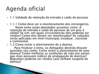  1.1 Validade de retenção da entrada e saída de pessoas
 1.1.1 Como deve ser o monitoramento dos estrangeiros
Neste tema serão abordados assuntos como: A
retenção de entrada e saída de pessoas de um país é
válida? Se sim, em quais circunstâncias eles poderão ser
retidos? Como eles devem ser monitorados? As soluções
serão aplicadas em nível municipal, estadual , nacional
e continental
 1.2 Como evitar o alastramento de a doença
Para finalizar o tema, os delegados deverão discutir
questões tais como: Como evitar o alastramento de uma
doença? Como melhorar as condições de vida nos países
que mais possuem índices de propagação de doenças?
Migrantes poderão ser retidos caso tenham suspeita de
doença?
 