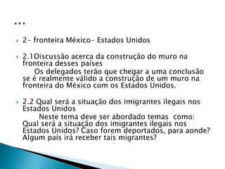  2- fronteira México- Estados Unidos
 2.1Discussão acerca da construção do muro na
fronteira desses países
Os delegados terão que chegar a uma conclusão
se é realmente válido a construção de um muro na
fronteira do México com os Estados Unidos.
 2.2 Qual será a situação dos imigrantes ilegais nos
Estados Unidos
Neste tema deve ser abordado temas como:
Qual será a situação dos imigrantes ilegais nos
Estados Unidos? Caso forem deportados, para aonde?
Algum país irá receber tais migrantes?
 
