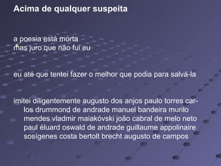   Acima de qualquer suspeita a poesia está morta  mas juro que não fui eu    eu até que tentei fazer o melhor que podia para salvá-la  imitei diligentemente augusto dos anjos paulo torres car-       los drummond de andrade manuel bandeira murilo       mendes vladmir maiakóvski joão cabral de melo neto       paul éluard oswald de andrade guillaume appolinaire       sosígenes costa bertolt brecht augusto de campos  