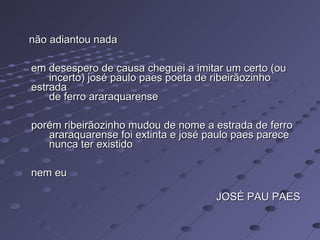 não adiantou nada  em desespero de causa cheguei a imitar um certo (ou        incerto) josé paulo paes poeta de ribeirãozinho estrada        de ferro araraquarense  porém ribeirãozinho mudou de nome a estrada de ferro        araraquarense foi extinta e josé paulo paes parece        nunca ter existido  nem eu JOSÉ PAU PAES 