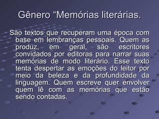 Gênero “Memórias literárias. São textos que recuperam uma época com base em lembranças pessoais. Quem as produz, em geral, são escritores convidados por editoras para narrar suas memórias de modo literário. Esse texto tenta despertar as emoções do leitor por meio da beleza e da profundidade da linguagem. Quem escreve quer envolver quem lê com as memórias que estão sendo contadas.  