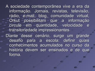 A sociedade contemporânea vive a era da informação. Jornais, revistas, televisão, rádio, e-mail, blog, comunidade virtual, Orkut possibilitam que a informação circule em quantidade, velocidade e transitoriedade impressionantes. Diante desse cenário, surge um grande desafio para a escola: definir quais conhecimentos acumulados no curso da história devem ser ensinados e de que forma. 