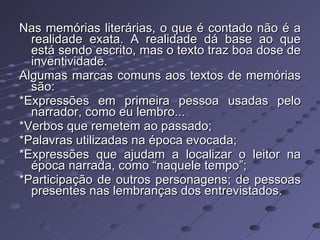 Nas memórias literárias, o que é contado não é a realidade exata. A realidade dá base ao que está sendo escrito, mas o texto traz boa dose de inventividade. Algumas marcas comuns aos textos de memórias são:  *Expressões em primeira pessoa usadas pelo narrador, como eu lembro... *Verbos que remetem ao passado; *Palavras utilizadas na época evocada; *Expressões que ajudam a localizar o leitor na época narrada, como “naquele tempo”; *Participação de outros personagens; de pessoas presentes nas lembranças dos entrevistados. 