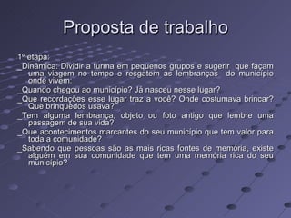 Proposta de trabalho 1º etapa: _Dinâmica: Dividir a turma em pequenos grupos e sugerir  que façam uma viagem no tempo e resgatem as lembranças  do município onde vivem: _Quando chegou ao município? Já nasceu nesse lugar? _Que recordações esse lugar traz a você? Onde costumava brincar? Que brinquedos usava? _Tem alguma lembrança, objeto ou foto antigo que lembre uma passagem de sua vida? _Que acontecimentos marcantes do seu município que tem valor para toda a comunidade? _Sabendo que pessoas são as mais ricas fontes de memória, existe alguém em sua comunidade que tem uma memória rica do seu município?  