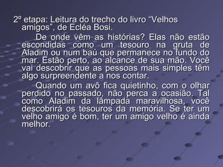 2º etapa: Leitura do trecho do livro “Velhos amigos”, de Ecléa Bosi. De onde vêm as histórias? Elas não estão escondidas como um tesouro na gruta de Aladim ou num baú que permanece no fundo do mar. Estão perto, ao alcance de sua mão. Você vai descobrir que as pessoas mais simples têm algo surpreendente a nos contar. Quando um avô fica quietinho, com o olhar perdido no passado, não perca a ocasião. Tal como Aladim da lâmpada maravilhosa, você descobrirá os tesouros da memória. Se ter um velho amigo é bom, ter um amigo velho é ainda melhor. 