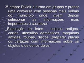 3º etapa: Dividir a turma em grupos e propor uma conversa com pessoas mais velhas do município onde vivem depois selecionar as informações mais importantes e socializar.  _Exposição de fotos , objetos antigos, cartas, utensílios domésticos, maquinas antigas, roupas, discos (preparar placas ou cartazes com informações sobre os objetos e os donos deles. 