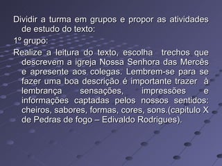 Dividir a turma em grupos e propor as atividades de estudo do texto: 1º grupo: Realize a leitura do texto, escolha  trechos que descrevem a igreja Nossa Senhora das Mercês e apresente aos colegas. Lembrem-se para se fazer uma boa descrição é importante trazer  à lembrança sensações, impressões e informações captadas pelos nossos sentidos: cheiros, sabores, formas, cores, sons.(capitulo X de Pedras de fogo – Edivaldo Rodrigues). 