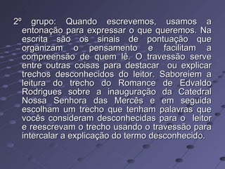 2º grupo: Quando escrevemos, usamos a entonação para expressar o que queremos. Na escrita são os sinais de pontuação que organizam o pensamento e facilitam a compreensão de quem lê. O travessão serve entre outras coisas para destacar  ou explicar trechos desconhecidos do leitor. Saboreiem a leitura do trecho do Romance de Edvaldo Rodrigues sobre a inauguração da Catedral Nossa Senhora das Mercês e em seguida escolham um trecho que tenham palavras que vocês consideram desconhecidas para o  leitor e reescrevam o trecho usando o travessão para intercalar a explicação do termo desconhecido. 