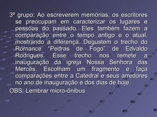 3º grupo: Ao escreverem memórias, os escritores se preocupam em caracterizar os lugares e pessoas do passado. Eles também fazem a comparação entre o tempo antigo e o atual, mostrando a diferença. Degustem o trecho do Romance “Pedras de Fogo” de Edvaldo Rodrigues. Esse trecho nos remete a inauguração da igreja Nossa Senhora das Mercês. Escolham um fragmento e faça comparações entre a Catedral e seus arredores no ano de inauguração e dos dias de hoje. OBS: Lembrar micro-ônibus 