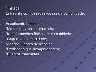 4º etapa: Entrevista com pessoas idosas da comunidade. Escolhendo temas: *Modos de viver do passado; *transformações físicas da comunidade;  *Origem da comunidade; *Antigos lugares de trabalho; *Profissões que desapareceram; *Eventos marcantes. 