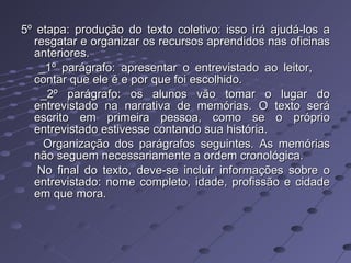 5º etapa: produção do texto coletivo: isso irá ajudá-los a resgatar e organizar os recursos aprendidos nas oficinas anteriores. _1º parágrafo: apresentar o entrevistado ao leitor,  contar que ele é e por que foi escolhido. _2º parágrafo: os alunos vão tomar o lugar do entrevistado na narrativa de memórias. O texto será escrito em primeira pessoa, como se o próprio entrevistado estivesse contando sua história. Organização dos parágrafos seguintes. As memórias não seguem necessariamente a ordem cronológica. No final do texto, deve-se incluir informações sobre o entrevistado: nome completo, idade, profissão e cidade em que mora. 