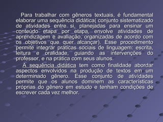 Para trabalhar com gêneros textuais, é fundamental elaborar uma sequência didática( conjunto sistematizado de atividades entre si, planejadas para ensinar um conteúdo etapa por etapa, envolve atividades de aprendizagem e avaliação, organizadas de acordo com os objetivos que quer alcançar). Esse procedimento permite integrar práticas sociais de linguagem: escrita, leitura e oralidade, guiando as intervenções do professor, e na prática com seus alunos. A sequência didática  tem como finalidade abordar aspectos envolvidos na produção de textos em um determinado gênero. Esse conjunto de atividades permite que os alunos dominem as características próprias do gênero em estudo e tenham condições de escrever cada vez melhor. 