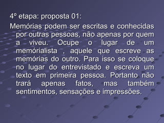 4º etapa: proposta 01: Memórias podem ser escritas e conhecidas por outras pessoas, não apenas por quem a viveu. Ocupe o lugar de um memórialista , aquele que escreve as memórias do outro. Para isso se coloque no lugar do entrevistado e escreva um texto em primeira pessoa. Portanto não trará apenas fatos, mas também sentimentos, sensações e impressões. 