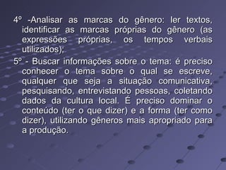 4º -Analisar as marcas do gênero: ler textos, identificar as marcas próprias do gênero (as expressões próprias, os tempos verbais utilizados); 5º - Buscar informações sobre o tema: é preciso conhecer o tema sobre o qual se escreve, qualquer que seja a situação comunicativa, pesquisando, entrevistando pessoas, coletando dados da cultura local. É preciso dominar o conteúdo (ter o que dizer) e a forma (ter como dizer), utilizando gêneros mais apropriado para a produção. 