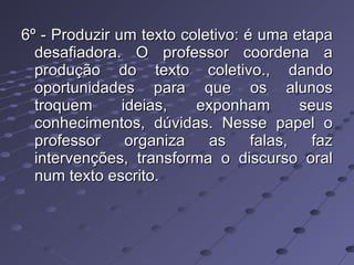 6º - Produzir um texto coletivo: é uma etapa desafiadora. O professor coordena a produção do texto coletivo., dando oportunidades para que os alunos troquem ideias, exponham seus conhecimentos, dúvidas. Nesse papel o professor organiza as falas, faz intervenções, transforma o discurso oral num texto escrito. 