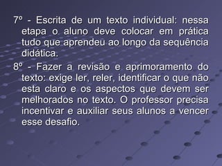 7º - Escrita de um texto individual: nessa etapa o aluno deve colocar em prática tudo que aprendeu ao longo da sequência didática. 8º - Fazer a revisão e aprimoramento do texto: exige ler, reler, identificar o que não esta claro e os aspectos que devem ser melhorados no texto. O professor precisa incentivar e auxiliar seus alunos a vencer esse desafio. 