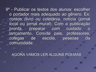 9º - Publicar os textos dos alunos: escolher o portador mais adequado ao gênero. Ex: contos (livro ou coletânia, notícia (jornal local ou jornal mural). Com a publicação pronta, preparar com cuidado o lançamento. Convite pais, professores, colegas de escola, pessoas da comunidade.  AGORA VAMOS LER ALGUNS POEMAS 