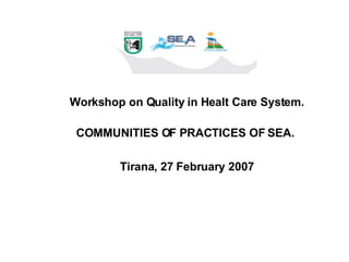 Workshop on Quality in Healt Care System. COMMUNITIES OF PRACTICES OF SEA.  Tirana, 27 February 2007 