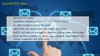 OpenSMTPD ﬁlters
OpenSMTPD ﬁlters
standalone programs written in C, Lua, Perl or Python
the ﬁlter accepts or rejects the email
talk to the main process via imsg read(3) and friends
fork(2) and imsg are managed by internals, writing a new ﬁlter is easy
there are ﬁlters available for dnsbl, regex matching, SpamAssassin and
Clamav integration and much more
 