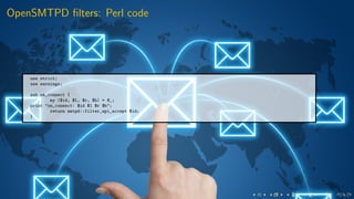 OpenSMTPD ﬁlters: Perl code
use strict;
use warnings;
sub on_connect {
my ($id, $l, $r, $h) = @_;
print "on_connect: $id $l $r $h";
return smtpd::filter_api_accept $id;
}
 