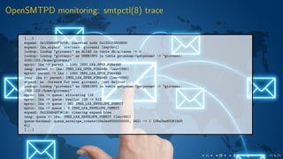 OpenSMTPD monitoring: smtpctl(8) trace
[...]
expand: 0x133db4879018: inserted node 0x133cf460d800
expand: lka_expand: username: giovanni [depth=1]
lookup: lookup "giovanni" as ALIAS in table db:aliases -> 0
lookup: lookup "giovanni" as USERINFO in table getpwnam:<getpwnam> -> "giovanni:
1000:103:/home/giovanni"
mproc: lka -> parent : 1080 IMSG_LKA_OPEN_FORWARD
imsg: parent <- lka: IMSG_LKA_OPEN_FORWARD (len=1080)
mproc: parent -> lka : 1080 IMSG_LKA_OPEN_FORWARD
imsg: lka <- parent: IMSG_LKA_OPEN_FORWARD (len=1080)
expand: no .forward for user giovanni, just deliver
lookup: lookup "giovanni" as USERINFO in table getpwnam:<getpwnam> -> "giovanni:
1000:103:/home/giovanni"
mproc: lka -> queue: allocating 128
mproc: lka -> queue: realloc 128 -> 512
mproc: lka -> queue : 361 IMSG_LKA_ENVELOPE_SUBMIT
mproc: lka -> queue : 9 IMSG_LKA_ENVELOPE_COMMIT
expand: 0x133db4879018: clearing expand tree
imsg: queue <- lka: IMSG_LKA_ENVELOPE_SUBMIT (len=361)
queue-backend: queue_envelope_create(09a2ee6000000000, 342) -> 1 (09a2ee60261b00
61)
[...]
 