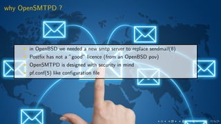 why OpenSMTPD ?
in OpenBSD we needed a new smtp server to replace sendmail(8)
Postﬁx has not a ”good” licence (from an OpenBSD pov)
OpenSMTPD is designed with security in mind
pf.conf(5) like conﬁguration ﬁle
 