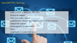 OpenSMTPD: features
smtp protocol as deﬁned in RFC 5321
backup mx support
mbox and maildir support
authentication inbound and outbound with multiple backends
masquerade support
mailwrapper(8) for sendmail(8)
ﬁlters
compressed or crypted mail queue
 