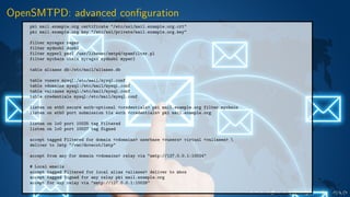 OpenSMTPD: advanced conﬁguration
pki mail.example.org certificate "/etc/ssl/mail.example.org.crt"
pki mail.example.org key "/etc/ssl/private/mail.example.org.key"
filter myregex regex
filter mydnsbl dnsbl
filter myperl perl /usr/libexec/smtpd/spamfilter.pl
filter mychain chain myregex mydnsbl myperl
table aliases db:/etc/mail/aliases.db
table vusers mysql:/etc/mail/mysql.conf
table vdomains mysql:/etc/mail/mysql.conf
table valiases mysql:/etc/mail/mysql.conf
table credentials mysql:/etc/mail/mysql.conf
listen on eth0 secure auth-optional <credentials> pki mail.example.org filter mychain
listen on eth0 port submission tls auth <credentials> pki mail.example.org
listen on lo0 port 10025 tag Filtered
listen on lo0 port 10027 tag Signed
accept tagged Filtered for domain <vdomains> userbase <vusers> virtual <valiases> 
deliver to lmtp "/var/dovecot/lmtp"
accept from any for domain <vdomains> relay via "smtp://127.0.0.1:10024"
# Local emails
accept tagged Filtered for local alias <aliases> deliver to mbox
accept tagged Signed for any relay pki mail.example.org
accept for any relay via "smtp://127.0.0.1:10026"
 