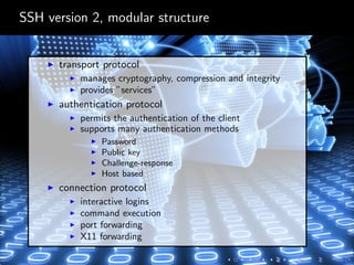 SSH version 2, modular structure
transport protocol
manages cryptography, compression and integrity
provides ”services”
authentication protocol
permits the authentication of the client
supports many authentication methods
Password
Public key
Challenge-response
Host based
connection protocol
interactive logins
command execution
port forwarding
X11 forwarding
 