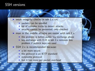 SSH versions
weak integrity checks in ssh 1.x crc
packets can be spoofed
lot of complex tricks to detect attacks
attacks cannot be prevented, only checked
man in the middle attacks are easier with ssh 1.x
the problem is before public key exchange phase
key exchange with D-H in ssh 2.x removes this
problem if publick keys are used
SSH 2.x is recommended because:
a lot more secure
the protocol is an IETF standard
extensible protocol
but it has more per packet overhead
 