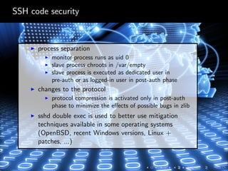 SSH code security
process separation
monitor process runs as uid 0
slave process chroots in /var/empty
slave process is executed as dedicated user in
pre-auth or as logged-in user in post-auth phase
changes to the protocol
protocol compression is activated only in post-auth
phase to minimize the eﬀects of possible bugs in zlib
sshd double exec is used to better use mitigation
techniques available in some operating systems
(OpenBSD, recent Windows versions, Linux +
patches, ...)
 
