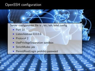 OpenSSH conﬁguration
Server conﬁguration ﬁle is /etc/ssh/sshd conﬁg
Port 22
ListenAddress 0.0.0.0
Protocol 2
UsePrivilegeSeparation sandbox
StrictModes yes
PermitRootLogin prohibit-password
 