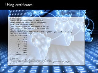 Using certiﬁcates
$ ssh-keygen
Generating public/private rsa key pair.
Enter passphrase (empty for no passphrase):
Enter same passphrase again:
Your identification has been saved in id_rsa.
Your public key has been saved in id_rsa.pub.
The key fingerprint is:
SHA256:uuNH/ECxy0i1T19EHXovdbfs3e134b4Yv++PpB1dPtc giovanni@ssh-test.org
The key’s randomart image is:
+---[RSA 2048]----+
| ..o.|
| o o .|
| . + o .+|
| . + . +.=|
| . =S+ . ..oo|
| ..* . . .=*|
| .. o .+oE|
| ... . ++==|
| .oo ..+*%|
+----[SHA256]-----+
$ ssh-add
Enter passphrase for /home/giovanni/.ssh/id_rsa:
Identity added: /home/giovanni/.ssh/id_rsa (/home/giovanni/.ssh/id_rsa)
$
 