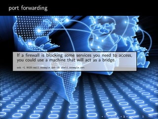 port forwarding
If a ﬁrewall is blocking some services you need to access,
you could use a machine that will act as a bridge.
ssh -L 9025:mail.example.net:25 shell.example.net
 