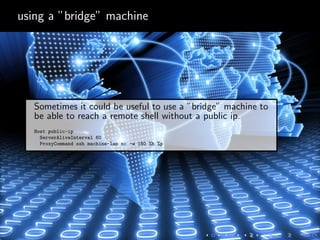 using a ”bridge” machine
Sometimes it could be useful to use a ”bridge” machine to
be able to reach a remote shell without a public ip.
Host public-ip
ServerAliveInterval 60
ProxyCommand ssh machine-lan nc -w 180 %h %p
 