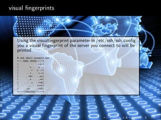 visual ﬁngerprints
Using the visualﬁngerprint parameter in /etc/ssh/ssh conﬁg
you a visual ﬁngerprint of the server you connect to will be
printed.
$ ssh shell.example.net
+---[RSA 2048]----+
| ..o.|
| o o .|
| . + o .+|
| . + . +.=|
| . =S+ . ..oo|
| ..* . . .=*|
| .. o .+oE|
| ... . ++==|
| .oo ..+*%|
+----[SHA256]-----+
 