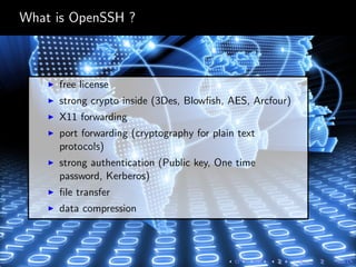What is OpenSSH ?
free license
strong crypto inside (3Des, Blowﬁsh, AES, Arcfour)
X11 forwarding
port forwarding (cryptography for plain text
protocols)
strong authentication (Public key, One time
password, Kerberos)
ﬁle transfer
data compression
 