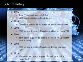 a bit of history
1995
Tatu Ylonen releases ssh-1.0.0
SSH Communications Security Inc.
1999
OpenSSH project birth, based on ssh-1 source code
2000
SSH version 2 protocol has been added to OpenSSH
2002
SSH added support to Solaris 9 (based on OpenSSH
source code)
2006
SSH version 2 protocol has been deﬁned standard
IETF
2015
Microsoft announces support for ssh protocol in
Powershell
 