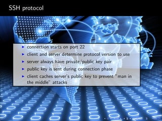 SSH protocol
connection starts on port 22
client and server determine protocol version to use
server always have private/public key pair
public key is sent during connection phase
client caches server’s public key to prevent ”man in
the middle” attacks
 