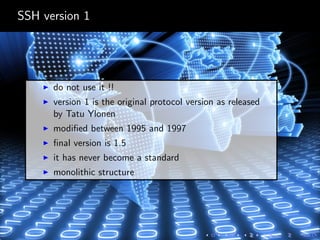 SSH version 1
do not use it !!
version 1 is the original protocol version as released
by Tatu Ylonen
modiﬁed between 1995 and 1997
ﬁnal version is 1.5
it has never become a standard
monolithic structure
 