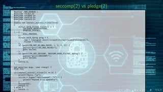 seccomp(2) vs pledge(2)
#define _GNU_SOURCE 1
#include <stdio.h>
#include <stddef.h>
#include <stdlib.h>
#include <unistd.h>
[...]
static int install_syscall_filter(void)
{
struct sock_filter filter[] = {
VALIDATE_ARCHITECTURE,
EXAMINE_SYSCALL,
[...]
KILL_PROCESS,
};
struct sock_fprog prog = {
.len = (unsigned short)(sizeof(filter)/sizeof(filter[0])),
.filter = filter,
};
if (prctl(PR_SET_NO_NEW_PRIVS, 1, 0, 0, 0)) {
perror("prctl(NO_NEW_PRIVS)");
goto failed;
}
if (prctl(PR_SET_SECCOMP, SECCOMP_MODE_FILTER, &prog)) {
perror("prctl(SECCOMP)");
goto failed;
}
return 0;
}
int main(int argc, char **argv) {
FILE *fd;
if((install_syscall_filter()) == 0) {
printf("Hello !n");
if((fd = fopen("/etc/passwd", "r"))) {
printf("Passwd file openedn");
}
fclose(fd);
return 0;
} else {
return 1;
}
 