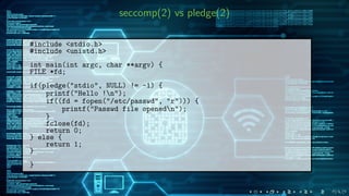 seccomp(2) vs pledge(2)
#include <stdio.h>
#include <unistd.h>
int main(int argc, char **argv) {
FILE *fd;
if(pledge("stdio", NULL) != -1) {
printf("Hello !n");
if((fd = fopen("/etc/passwd", "r"))) {
printf("Passwd file openedn");
}
fclose(fd);
return 0;
} else {
return 1;
}
}
 