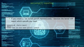 seccomp(2) reporting
if you create a ”int install syscall reporter(void);” function the kernel will
report which syscalls you need.
kernel4.4$ ./hello-report
Hello !
Looks like you also need syscall: open(2)
 