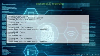 seccomp(2) reporting
kernel2.6.32$ ./hello
prctl(NO_NEW_PRIVS): Invalid argument
SECCOMP_FILTER is not available. :(
kernel3.10$ ./hello
Bad system call
kernel3.10$ ./hello-report
Looks like you also need syscall: mmap(9)
kernel4.4$ ./hello
Hello !
Bad system call
kernel4.4$ ./hello-report
Hello !
Looks like you also need syscall: open(2)
 