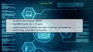 About Me
sys admin and developer @SNB
OpenBSD hacker for ∼ 10 years
random patches in random open source software (amavisd-new,
courier-imap, cyrus-sasl, memcached, ...)
 