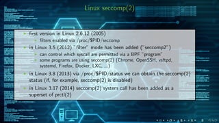 Linux seccomp(2)
ﬁrst version in Linux 2.6.12 (2005)
ﬁlters enabled via /proc/$PID/seccomp
in Linux 3.5 (2012) ”ﬁlter” mode has been added (”seccomp2”)
can control which syscall are permitted via a BPF ”program”
some programs are using seccomp(2) (Chrome, OpenSSH, vsftpd,
systemd, Firefox, Docker, LXC, ...)
in Linux 3.8 (2013) via /proc/$PID/status we can obtain the seccomp(2)
status (if, for example, seccomp(2) is disabled)
in Linux 3.17 (2014) seccomp(2) system call has been added as a
superset of prctl(2)
 