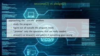 seccomp(2) vs pledge(2)
approaching the ”syscalls” problem
study the program
ﬁgure out all syscalls the program needs
”promise” only the operations that are really needed
strace(1) or ktrace(1) and gdb(1) if something goes wrong
 